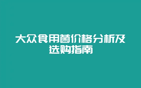 大众食用菌价格分析及选购指南-会东网