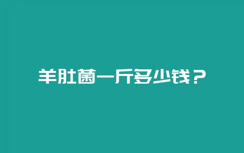 羊肚菌一斤多少钱？-会东网