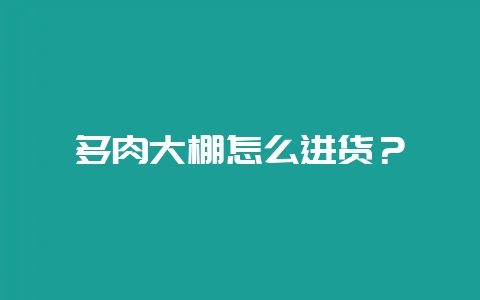 多肉大棚怎么进货？-会东网