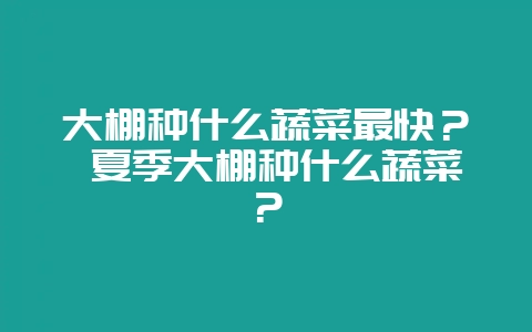 大棚种什么蔬菜最快？ 夏季大棚种什么蔬菜？-会东网