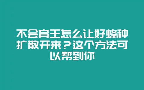 不会育王怎么让好蜂种扩散开来？这个方法可以帮到你-会东网