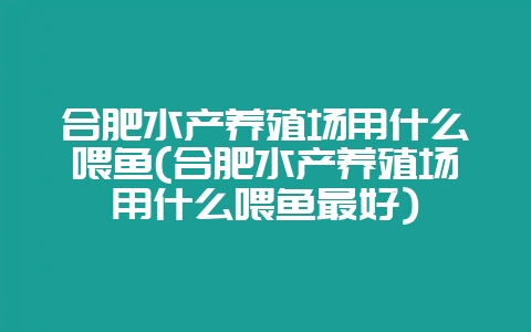 合肥水产养殖场用什么喂鱼(合肥水产养殖场用什么喂鱼最好)-会东网