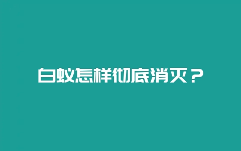 白蚁怎样彻底消灭？-会东网