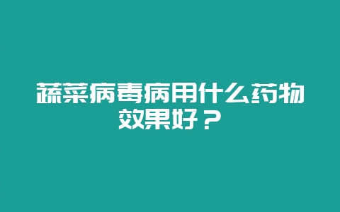 蔬菜病毒病用什么药物效果好？-会东网