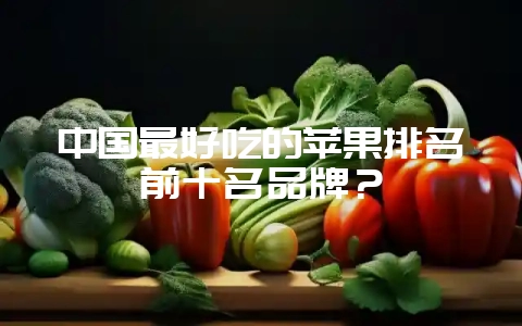 中国最好吃的苹果排名前十名品牌？-会东网