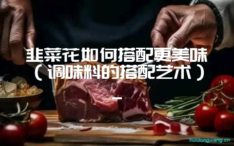 韭菜花如何搭配更美味（调味料的搭配艺术）_-会东网