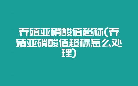 养殖亚硝酸值超标(养殖亚硝酸值超标怎么处理)-会东网