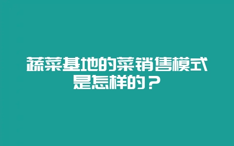 蔬菜基地的菜销售模式是怎样的？-会东网