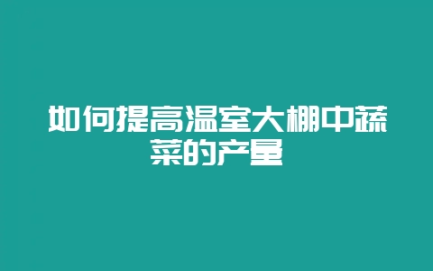 如何提高温室大棚中蔬菜的产量-会东网