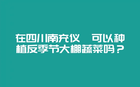 在四川南充仪陇可以种植反季节大棚蔬菜吗？-会东网
