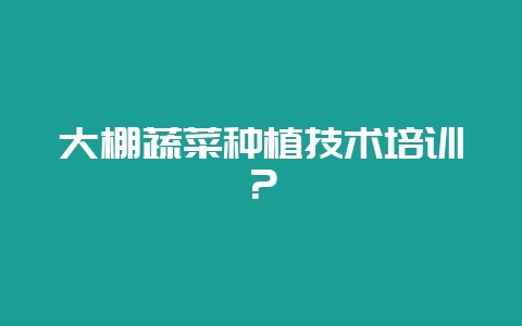 大棚蔬菜种植技术培训？-会东网