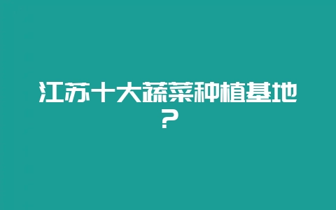 江苏十大蔬菜种植基地？-会东网