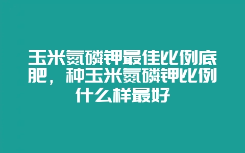 玉米氮磷钾最佳比例底肥，种玉米氮磷钾比例什么样最好-会东网