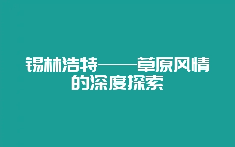 锡林浩特——草原风情的深度探索-会东网