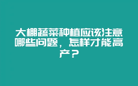 大棚蔬菜种植应该注意哪些问题，怎样才能高产？-会东网