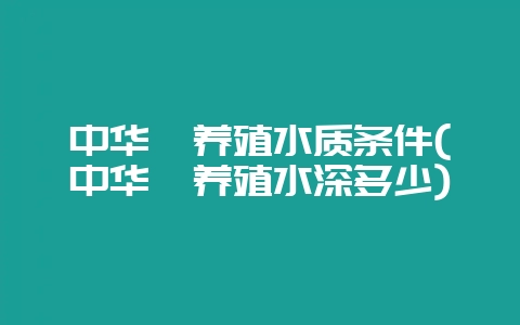 中华鲟养殖水质条件(中华鲟养殖水深多少)-会东网