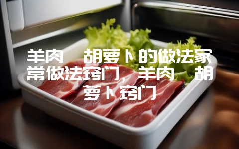 羊肉炖胡萝卜的做法家常做法窍门，羊肉炖胡萝卜窍门-会东网