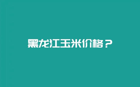 黑龙江玉米价格？-会东网