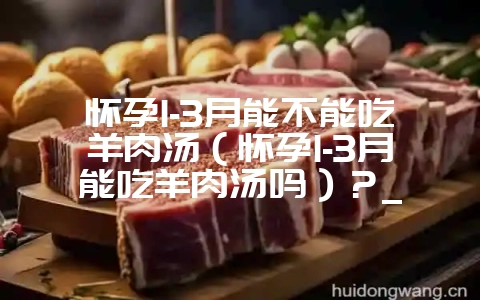 怀孕1-3月能不能吃羊肉汤（怀孕1-3月能吃羊肉汤吗）？_-会东网