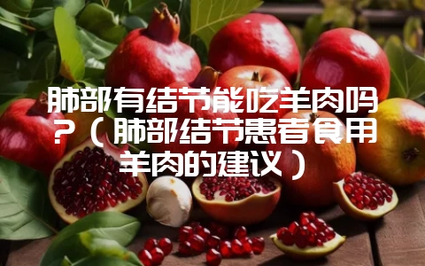 肺部有结节能吃羊肉吗？（肺部结节患者食用羊肉的建议）-会东网