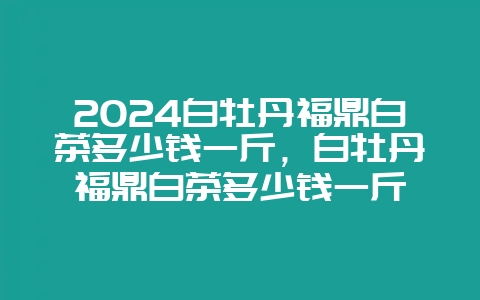 2024白牡丹福鼎白茶多少钱一斤，白牡丹福鼎白茶多少钱一斤-会东网