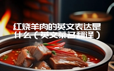 红烧羊肉的英文表达是什么（英文菜名翻译）_-会东网