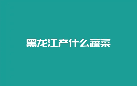 黑龙江产什么蔬菜-会东网