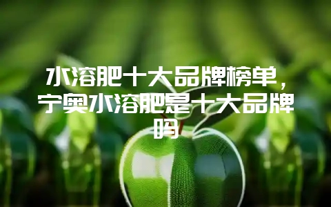 水溶肥十大品牌榜单，宁奥水溶肥是十大品牌吗-会东网