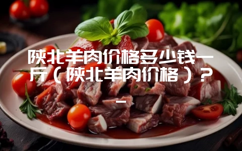 陕北羊肉价格多少钱一斤（陕北羊肉价格）？_-会东网