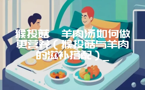 猴头菇炖羊肉汤如何做更营养(猴头菇与羊肉的滋补搭配)_插图 猴头菇炖羊肉汤如何做更营养(猴头菇与羊肉的滋补搭配)_插图