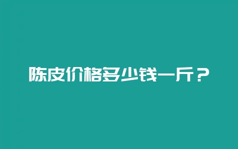 陈皮价格多少钱一斤？-会东网