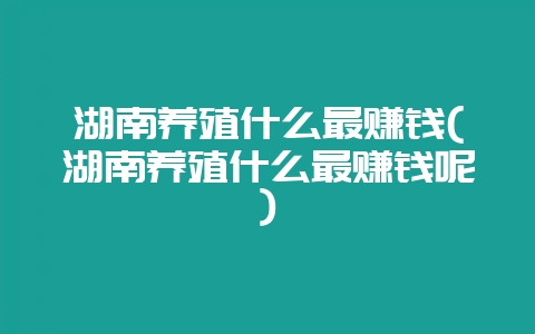 湖南养殖什么最赚钱(湖南养殖什么最赚钱呢)插图 湖南养殖什么最赚钱(湖南养殖什么最赚钱呢)插图