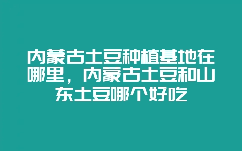 内蒙古土豆种植基地在哪里，内蒙古土豆和山东土豆哪个好吃-会东网
