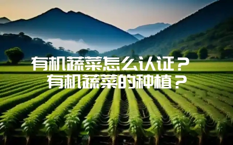 有机蔬菜怎么认证？ 有机蔬菜的种植？-会东网