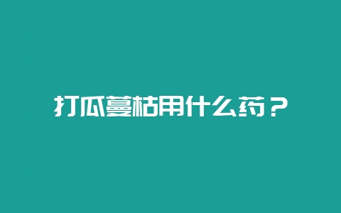打瓜蔓枯用什么药？-会东网