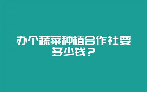 办个蔬菜种植合作社要多少钱？-会东网