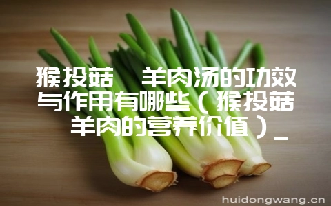猴头菇炖羊肉汤的功效与作用有哪些（猴头菇炖羊肉的营养价值）_-会东网