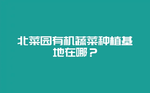 北菜园有机蔬菜种植基地在哪？-会东网