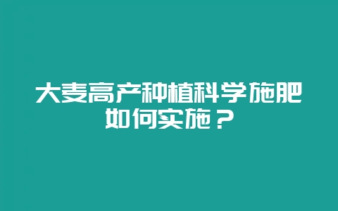 大麦高产种植科学施肥如何实施？-会东网