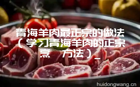 青海羊肉最正宗的做法（学习青海羊肉的正宗烹饪方法）_-会东网