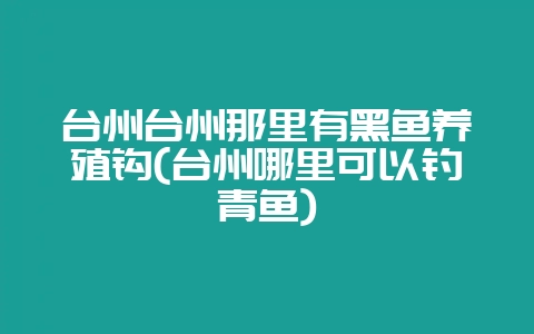 台州台州那里有黑鱼养殖钩(台州哪里可以钓青鱼)插图 台州台州那里有黑鱼养殖钩(台州哪里可以钓青鱼)插图