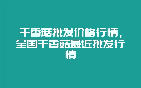 干香菇批发价格行情，全国干香菇最近批发行情-会东网