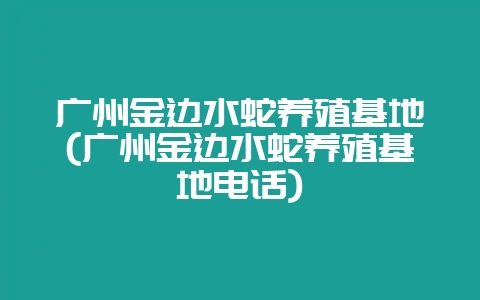 广州金边水蛇养殖基地(广州金边水蛇养殖基地电话)-会东网