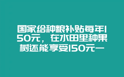 国家给种粮补贴每年150元，在水田里种果树还能享受150元一年的补贴吗-会东网