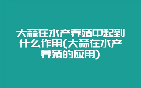 大蒜在水产养殖中起到什么作用(大蒜在水产养殖的应用)-会东网