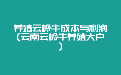 养殖云岭牛成本与利润(云南云岭牛养殖大户)-会东网