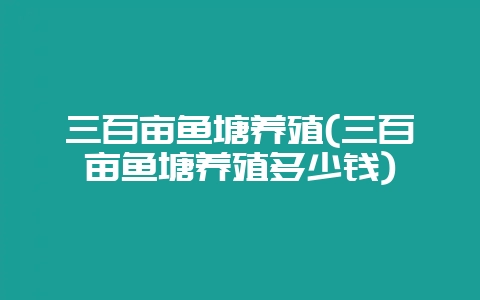 三百亩鱼塘养殖(三百亩鱼塘养殖多少钱)插图 三百亩鱼塘养殖(三百亩鱼塘养殖多少钱)插图