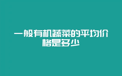 一般有机蔬菜的平均价格是多少-会东网