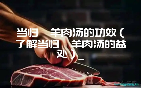 当归煲羊肉汤的功效（了解当归煲羊肉汤的益处）_-会东网