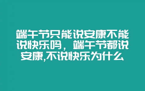 端午节只能说安康不能说快乐吗，端午节都说安康,不说快乐为什么？-会东网